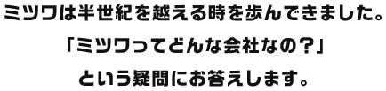 ミツワは半世紀を越える時を歩んできました。「ミツワってどんな会社なの？」という疑問にお答えします。