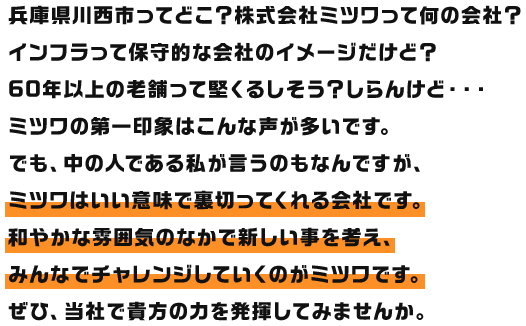 兵庫県川西市ってどこ？株式会社ミツワって何の会社？インフラって保守的な会社のイメージだけど？60年以上の老舗って堅くるしそう？しらんけど・・・ミツワの第一印象はこんな声が多いです。でも、中の人である私が言うのもなんですが、ミツワはいい意味で裏切ってくれる会社です。和やかな雰囲気のなかで新しい事を考え、みんなでチャレンジしていくのがミツワです。ぜひ、当社で貴方の力を発揮してみませんか。