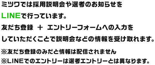 ミツワでは採用説明会や選考のお知らせをLINEで行っています。友だち登録 ＋ エントリーフォームへの入力をしていただくことで説明会などの情報を受け取れます。※友だち登録のみだと情報は配信されません※LINEでのエントリーは選考エントリーとは異なります。