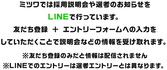 ミツワでは採用説明会や選考のお知らせをLINEで行っています。友だち登録 ＋ エントリーフォームへの入力をしていただくことで説明会などの情報を受け取れます。※友だち登録のみだと情報は配信されません※LINEでのエントリーは選考エントリーとは異なります。