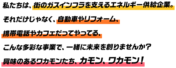 私たちは、街のガスインフラを支えるエネルギー供給企業。それだけじゃなく、自動車やリフォーム、携帯電話やカフェだってやってる、こんな多彩な事業で、一緒に未来を創りませんか？興味のあるワカモンたち、カモン、ワカモン！