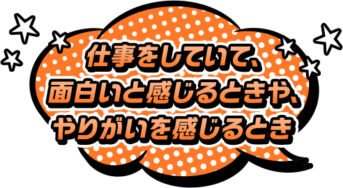 仕事をしていて、面白いと感じときや、やりがいを感じるとき