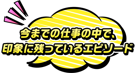 今までの仕事の中で、印象に残っているエピソード