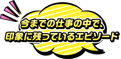 今までの仕事の中で、印象に残っているエピソード