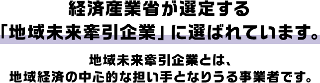 経済産業省が選定する「地域未来牽引企業」に選ばれています。地域未来牽引企業とは、地域経済の中心的な担い手となりうる事業者です。