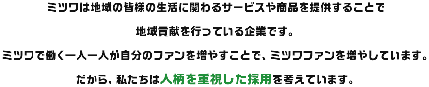 ミツワは地域の皆様の生活に関わるサービスや商品を提供することで地域貢献を行っている企業です。ミツワで働く一人一人が自分のファンを増やすことで、ミツワファンを増やしています。だから、私たちは人柄を重視した採用を考えています。