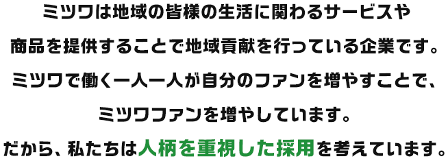 ミツワは地域の皆様の生活に関わるサービスや商品を提供することで地域貢献を行っている企業です。ミツワで働く一人一人が自分のファンを増やすことで、ミツワファンを増やしています。だから、私たちは人柄を重視した採用を考えています。