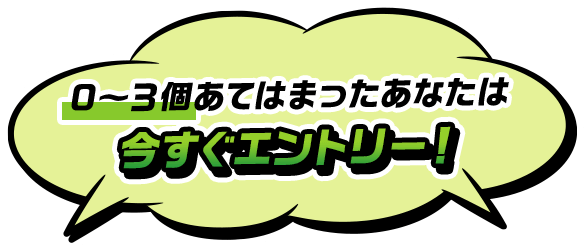 0～３個あてはまったあなたは今すぐエントリー！