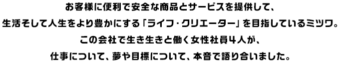 お客様に便利で安全な商品とサービスを提供して、生活そして人生をより豊かにする「ライフ・クリエーター」を目指しているミツワ。この会社で生き生きと働く女性社員４人が、仕事について、夢や目標について、本音で語り合いました。