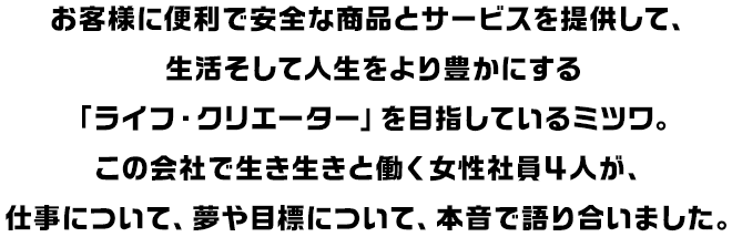 お客様に便利で安全な商品とサービスを提供して、生活そして人生をより豊かにする「ライフ・クリエーター」を目指しているミツワ。この会社で生き生きと働く女性社員４人が、仕事について、夢や目標について、本音で語り合いました。