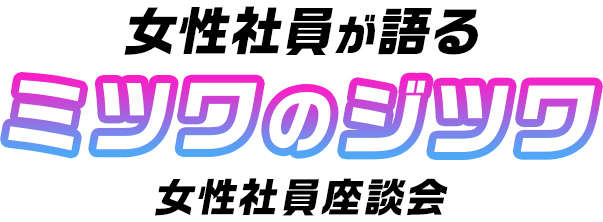 女性社員が語る ミツワのジツワ 女性社員座談会