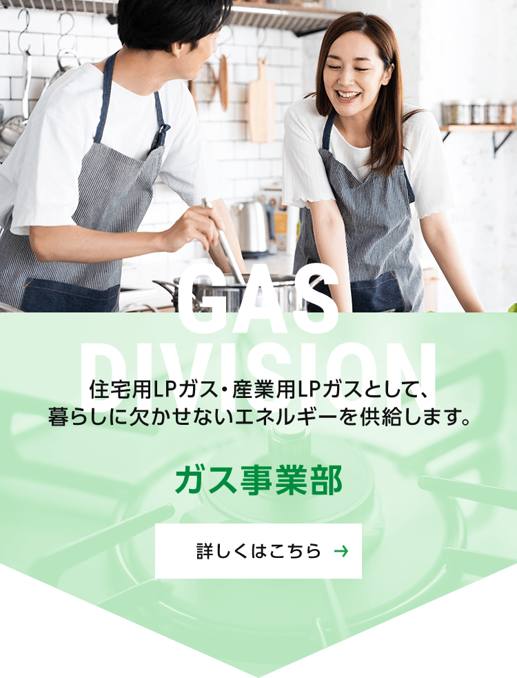 ガス事業部：住宅用LPガス・産業用LPガスとして、暮らしに欠かせないエネルギーを供給します。