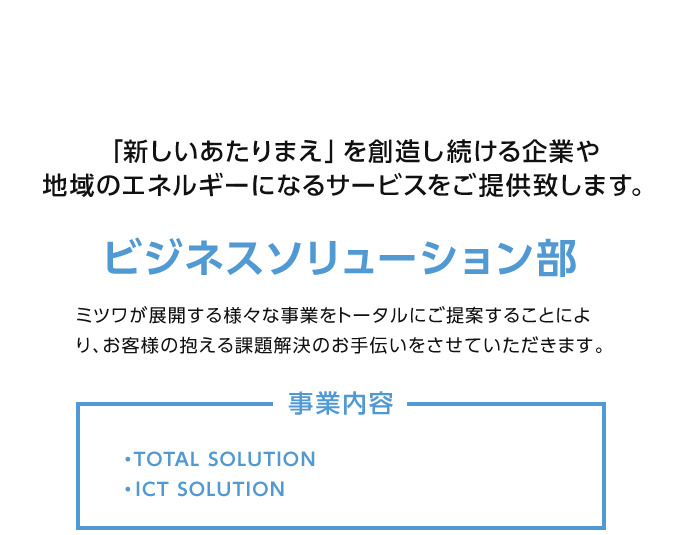 ビジネスソリューション部：「新しいあたりまえ」を創造し続ける企業や地域のエネルギーになるサービスをご提供致します。